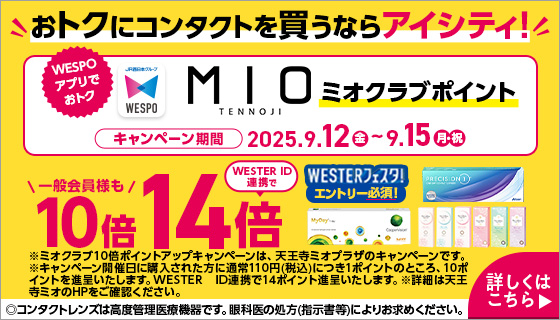 おトクにコンタクトを買うならアイシティ! WESPOアプリでおトク MIOミオクラブポイント 一般会員様も10倍 WESTERフェスタ!エントリー必須!WESTER ID連携で14倍 キャンペーン期間2025.9.12金～9.15月・祝 ※ミオクラブ10倍ポイントアップキャンペーンは、天王寺ミオプラザのキャンペーンです。※キャンペーン開催日に購入された方に通常110円(税込)につき1ポイントのところ、10ポイントを進呈いたします。WESTER ID連携で14ポイント進呈いたします。※詳細は天王寺ミオのHPをご確認ください。詳しくはこちら▶◎コンタクトレンズは高度管理医療機器です。眼科医の処方(指示書等)によりお求めください。