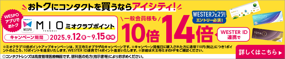 おトクにコンタクトを買うならアイシティ! WESPOアプリでおトク MIOミオクラブポイント 一般会員様も10倍 WESTERフェスタ!エントリー必須!WESTER ID連携で14倍 キャンペーン期間2025.9.12金～9.15月・祝 ※ミオクラブ10倍ポイントアップキャンペーンは、天王寺ミオプラザのキャンペーンです。※キャンペーン開催日に購入された方に通常110円(税込)につき1ポイントのところ、10ポイントを進呈いたします。WESTER ID連携で14ポイント進呈いたします。※詳細は天王寺ミオのHPをご確認ください。詳しくはこちら▶◎コンタクトレンズは高度管理医療機器です。眼科医の処方(指示書等)によりお求めください。