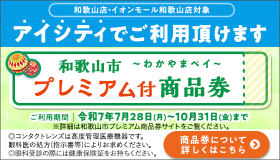 和歌山店·イオンモール和歌山店対象 アイシティでご利用頂けます!和歌山市～わかやまペイ～プレミアム付商品券 ご利用期間|令和7年7月28日(月)～10月31日(金)まで ※詳細は和歌山市プレミアム商品券サイトをご覧ください。◎コンタクトレンズは高度管理医療機器です。眼科医の処方(指示書等)によりお求めください。◎眼科受診の際には健康保険証をお持ちください。