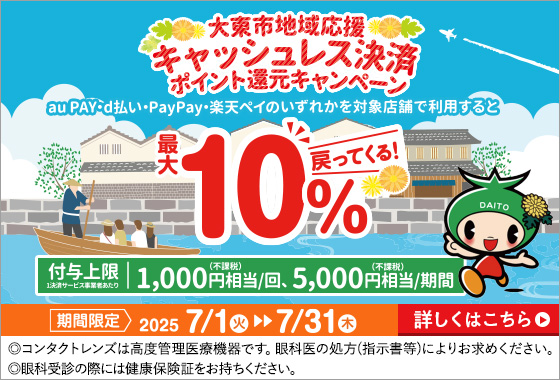 大東市地域応援 キャッシュレス決済 ポイント還元キャンペーン au PAY·d払い·PayPay·楽天ペイのいずれかを対象店舗で利用すると最大10%戻ってくる! 付与上限1決済サービス事業者あたり1,000円(不課税)相当/回、5,000円(不課税)相当/期間 期間限定2025 7/1火▶▶7/31木 ◎コンタクトレンズは高度管理医療機器です。眼科医の処方(指示書等)によりお求めください。◎眼科受診の際には健康保険証をお持ちください。