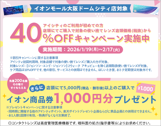 イオンモール大阪ドームシティ店対象 アイシティのご利用が初めての方 店頭にてご購入で対象の使い捨てレンズ店頭価格(税抜)から40%OFFキャンペーン実施中 実施期間:2026/1/19(月)~2/17(火) さらに店頭にて5,000円(税込·割引後)以上のご購入で先着200名様その場ですぐもらえるイオン商品券1,000円分プレゼント ※割引キャンペーンに関する注意事項 アイシティ初回利用時、対象店舗で対象の使い捨てレンズご購入の方が対象。対象レンズ:【ジョンソン·エンド·ジョンソン】2ウィークアキュビューを除く店頭取扱使い捨てレンズが対象。ケア用品は10%OFFです。他の割引、サービスとの併用はできません。ほしいとき便、おトク定期便は対象外です。 ※プレゼントキャンペーンに関する注意事項 ·同時期に開催する他のアイシティポイント、楽天ポイントプレゼント企画ならびに景品企画との併用はできません。·お1人様1回限り有効。·特典がなくなり次第終了。