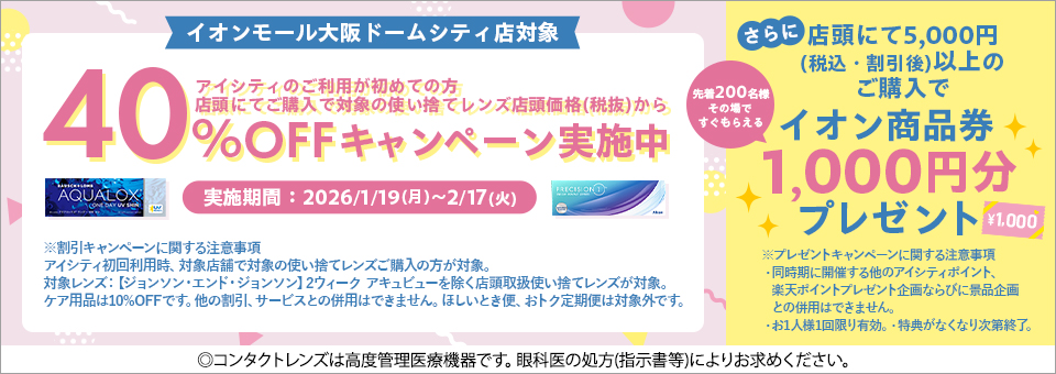 イオンモール大阪ドームシティ店対象 アイシティのご利用が初めての方 店頭にてご購入で対象の使い捨てレンズ店頭価格(税抜)から40%OFFキャンペーン実施中 実施期間:2026/1/19(月)~2/17(火) さらに店頭にて5,000円(税込·割引後)以上のご購入で先着200名様その場ですぐもらえるイオン商品券1,000円分プレゼント ※割引キャンペーンに関する注意事項 アイシティ初回利用時、対象店舗で対象の使い捨てレンズご購入の方が対象。対象レンズ:【ジョンソン·エンド·ジョンソン】2ウィークアキュビューを除く店頭取扱使い捨てレンズが対象。ケア用品は10%OFFです。他の割引、サービスとの併用はできません。ほしいとき便、おトク定期便は対象外です。 ※プレゼントキャンペーンに関する注意事項 ·同時期に開催する他のアイシティポイント、楽天ポイントプレゼント企画ならびに景品企画との併用はできません。·お1人様1回限り有効。·特典がなくなり次第終了。