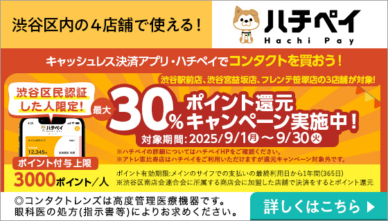 渋谷区内の4店舗で使える! ハチペイ 渋谷区民認証した人限定! キャッシュレス決済アプリ・ハチペイでコンタクトを買おう! 渋谷区民認証した人限定! 最大30%ポイント還元キャンペーン実施中! 対象期間:2025/9/1月~9/30火 下記3店舗が対象! 渋谷駅前店 渋谷宮益坂店 フレンテ笹塚店 ※ハチペイの詳細についてはハチペイHPをご確認ください。※アトレ恵比寿店はハチペイをご利用いただけますが還元キャンペーン対象外です。ポイント付与上限3000ポイント/人 ポイント有効期限:メインのサイフでの支払いの最終利用日から1年間(365日) ※渋谷区南店会連合会に所答する商店会に加盟した店舗で決済をするとポイント還元 詳しくはこちら▶