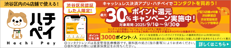 渋谷区内の4店舗で使える! ハチペイ 渋谷区民認証した人限定! キャッシュレス決済アプリ・ハチペイでコンタクトを買おう! 渋谷区民認証した人限定! 最大30%ポイント還元キャンペーン実施中! 対象期間:2025/9/1月~9/30火 下記3店舗が対象! 渋谷駅前店 渋谷宮益坂店 フレンテ笹塚店 ※ハチペイの詳細についてはハチペイHPをご確認ください。※アトレ恵比寿店はハチペイをご利用いただけますが還元キャンペーン対象外です。ポイント付与上限3000ポイント/人 ポイント有効期限:メインのサイフでの支払いの最終利用日から1年間(365日) ※渋谷区南店会連合会に所答する商店会に加盟した店舗で決済をするとポイント還元 詳しくはこちら▶