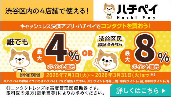 渋谷区内の4店舗で使える!ハチペイHachi Pay キャッシュレス決済アプリ・ハチペイでコンタクトを買おう!誰でも最大4%ポイント還元OR渋谷区民認証済みなら最大8%ポイント還元 開催期間2025年※1 7月1日(火)~2026年3月31日(火)まで ※1ポイント付与上限:888ポイント/回、8000ポイント/月 ※ハチベイの詳細についてはハチベイHPをご確認ください。