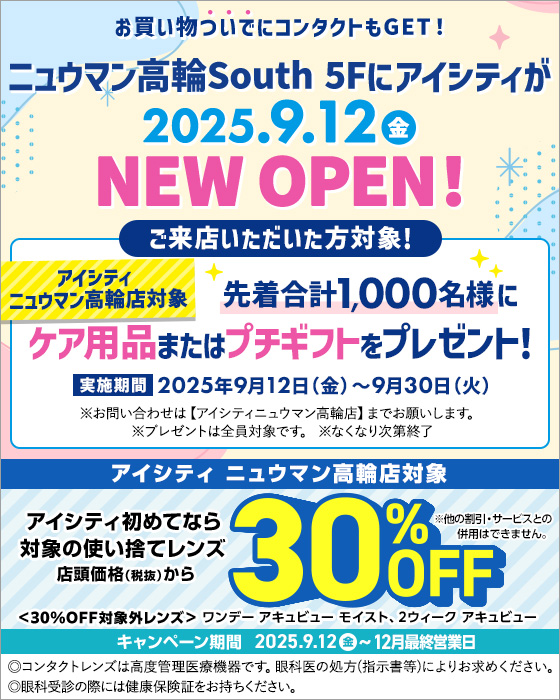 お買い物ついでにコンタクトもGET!ニュウマン高輪South 5Fにアイシティが2025.9.12金 NEW OPEN! ①アイシティニュウマン高輪店対象 ご来店いただいた方対象! 先着合計1,000名様にケア用品またはプチキフトをプレゼント!実施期間2025年9月12日(金)～9月30日(火) ※お問い合わせは【アイシティニュウマン高輪店】までお願いします。※ブレゼントは全員対象です。※なくなり次第終了／②アイシティ ニュウマン高輪店対象 アイシティ初めてなら対象の使い捨てレンズ 店頭価格(税抜)から30%OFF キャンペーン期間2025.9.12金~12月最終営業日 <30%OFF対象外レンズ>ワンデーアキュビュー モイスト、2ウィーク アキュビュー ※他の割引·サービスとの併用はできません。◎コンタクトレンズは高度管理医療機器です。眼科医の処方(指示書等)によりお求めください。◎眼科受診の際には健康保険証をお持ちください。