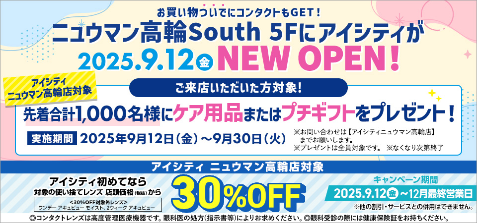 お買い物ついでにコンタクトもGET!ニュウマン高輪South 5Fにアイシティが2025.9.12金 NEW OPEN! ①アイシティニュウマン高輪店対象 ご来店いただいた方対象! 先着合計1,000名様にケア用品またはプチキフトをプレゼント!実施期間2025年9月12日(金)～9月30日(火) ※お問い合わせは【アイシティニュウマン高輪店】までお願いします。※ブレゼントは全員対象です。※なくなり次第終了／②アイシティ ニュウマン高輪店対象 アイシティ初めてなら対象の使い捨てレンズ 店頭価格(税抜)から30%OFF キャンペーン期間2025.9.12金~12月最終営業日 <30%OFF対象外レンズ>ワンデーアキュビュー モイスト、2ウィーク アキュビュー ※他の割引·サービスとの併用はできません。◎コンタクトレンズは高度管理医療機器です。眼科医の処方(指示書等)によりお求めください。◎眼科受診の際には健康保険証をお持ちください。
