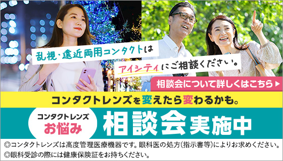 乱視·遠近両用コンタクトはアイシティにご相談ください。相談会について詳しくはこちら▶ コンタクトレンズを変えたら変わるかも。コンタクトレンズお悩み相談会実施中 ◎コンタクトレンズは高度管理医療機器です。眼科医の処方(指示害等)によりお求めください。◎眼科受診の際には健康保険証をお持ちください。
