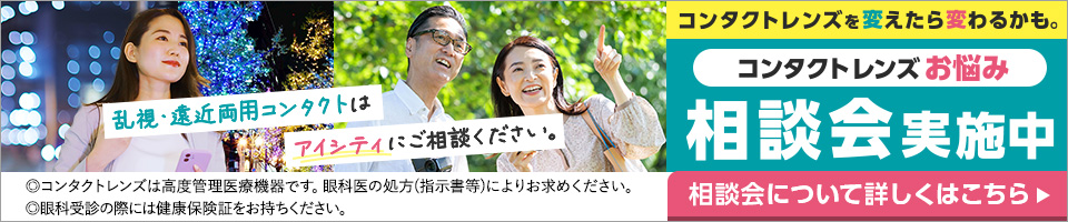 乱視·遠近両用コンタクトはアイシティにご相談ください。相談会について詳しくはこちら▶ コンタクトレンズを変えたら変わるかも。コンタクトレンズお悩み相談会実施中 ◎コンタクトレンズは高度管理医療機器です。眼科医の処方(指示害等)によりお求めください。◎眼科受診の際には健康保険証をお持ちください。