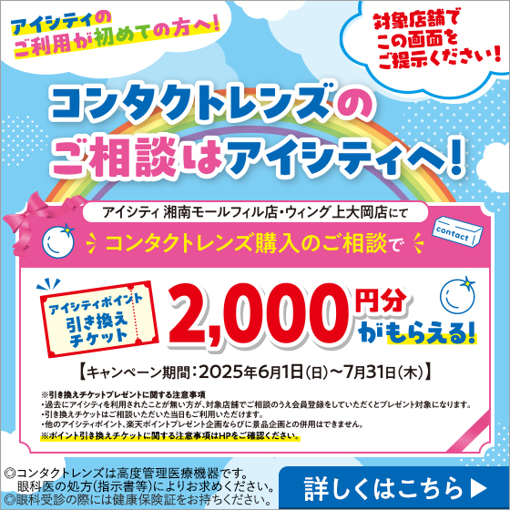 アイシティのご利用が初めての方へ！コンタクトレンズのご相談はアイシティへ！対象店舗でこの画面をご提示ください！アイシティ湘南モールフィル店・ウィング上大岡店にてコンタクトレンズ購入のご相談でアイシティポイント引き換えチケット2,000円分がもらえる！【キャンペーン期間:2025年6月1日(日)～7月31日(木)】※引き換えチケットプレゼントに関する注意事項・過去のアイシティを利用されたことが無い方が、対象店舗でご相談のうえ会員登録をしていただくとプレゼント対象になります。・引き換えチケットはご相談いただいた当日もご利用いただけます。・他のアイシティポイント、楽天ポイント企画ならびに景品企画との併用はできません。※ポイント引き換えチケットに関する注意事項はHPをご確認ください。