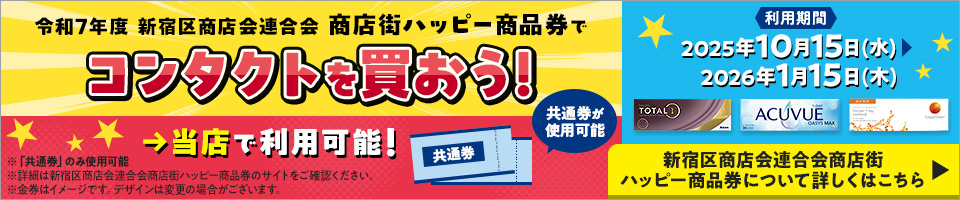 令和7年度 新宿区商店会連合会商店街ハッピー商品券でコンタクトを買おう！ 当店で利用可能！共通券が使用可能 利用期間2025年10月15日（水）～2026年1月15日（木） ※「共通券」のみ使用可能※詳細は新宿区商店会連合会商店街ハッピー商品券のサイトをご確認ください。※金券はイメージです。デザインは変更の場合がございます。 新宿区商店会連合会商店街ハッピー商品券について詳しくはこちら