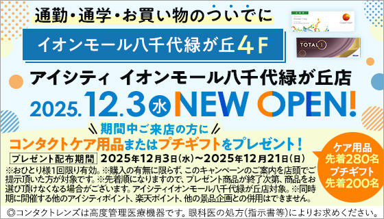 通勤·通学·お買い物のついでにイオンモール八千代緑が丘4F アイシティ イオンモール八千代緑が丘店 2025.12.3水NEW OPEN! 期間中ご来店の方にコンタクトケア用品またはプチギフトをプレゼント! ケア用品先着280名 プチギフト先着200名 プレゼント配布期間 2025年12月3日(水)~2025年12月21日(日) ※おひとり様1回限り有効。※購入の有無に限らず、このキャンペーンのご案内を店頭でご提示頂いた方が対象です。※先着順になりますので、プレゼント商品が終了次第、商品をお選び頂けなくなる場合がございます。アイシティイオンモール八千代緑が丘店対象。※同時期に開催する他のアイシティポイント、楽天ポイント、他の景品企画との併用はできません。◎コンタクトレンズは高度管理医療機器です。眼科医の処方(指示書等)によりお求めください。
