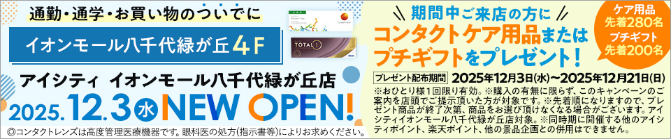 通勤·通学·お買い物のついでにイオンモール八千代緑が丘4F アイシティ イオンモール八千代緑が丘店 2025.12.3水NEW OPEN! 期間中ご来店の方にコンタクトケア用品またはプチギフトをプレゼント! ケア用品先着280名 プチギフト先着200名 プレゼント配布期間 2025年12月3日(水)~2025年12月21日(日) ※おひとり様1回限り有効。※購入の有無に限らず、このキャンペーンのご案内を店頭でご提示頂いた方が対象です。※先着順になりますので、プレゼント商品が終了次第、商品をお選び頂けなくなる場合がございます。アイシティイオンモール八千代緑が丘店対象。※同時期に開催する他のアイシティポイント、楽天ポイント、他の景品企画との併用はできません。◎コンタクトレンズは高度管理医療機器です。眼科医の処方(指示書等)によりお求めください。