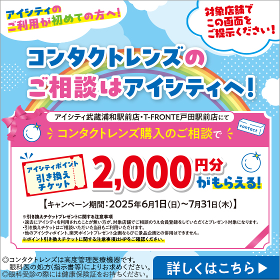 アイシティのご利用が初めての方へ！コンタクトレンズのご相談はアイシティへ！対象店舗でこの画面をご提示ください！アイシティ武蔵浦和駅前店・T-FRONTE戸田駅前店にてコンタクトレンズ購入のご相談でアイシティポイント引き換えチケット2,000円分がもらえる！【キャンペーン期間:2025年6月1日(日)～7月31日(木)】※引き換えチケットプレゼントに関する注意事項・過去のアイシティを利用されたことが無い方が、対象店舗でご相談のうえ会員登録をしていただくとプレゼント対象になります。・引き換えチケットはご相談いただいた当日もご利用いただけます。・他のアイシティポイント、楽天ポイント企画ならびに景品企画との併用はできません。※ポイント引き換えチケットに関する注意事項はHPをご確認ください。