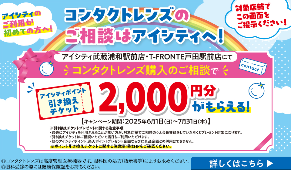 アイシティのご利用が初めての方へ！コンタクトレンズのご相談はアイシティへ！対象店舗でこの画面をご提示ください！アイシティ武蔵浦和駅前店・T-FRONTE戸田駅前店にてコンタクトレンズ購入のご相談でアイシティポイント引き換えチケット2,000円分がもらえる！【キャンペーン期間:2025年6月1日(日)～7月31日(木)】※引き換えチケットプレゼントに関する注意事項・過去のアイシティを利用されたことが無い方が、対象店舗でご相談のうえ会員登録をしていただくとプレゼント対象になります。・引き換えチケットはご相談いただいた当日もご利用いただけます。・他のアイシティポイント、楽天ポイント企画ならびに景品企画との併用はできません。※ポイント引き換えチケットに関する注意事項はHPをご確認ください。