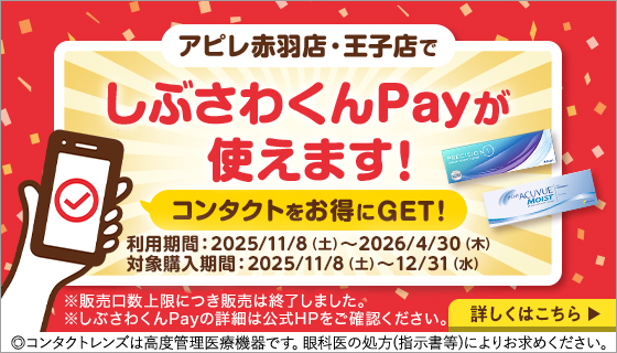 アピレ赤羽店·王子店でしぶさわくんPayが使えます!コンタクトをお得にGET! 利用期間：2025/11/8（土）～2026/4/30（木）対象購入期間：2025/11/8（土）～12/31（水）※販売口数上限につき販売は終了しました。 ※しぶさわくんPayの詳細は公式HPをご確認ください。 ◎コンタクトレンズは高度管理医療機器です。眼科医の処方(指示書等)によりお求めください。