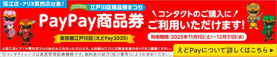 瑞江店・アリオ葛西店対象！ コンタクトのご購入に2025年江戸川区商品券まつりPayPay商品券東京都江戸川区（えどPay2025）ご利用いただけます！ 利用期間：2025年11月1日（土）～12月31日（水） ※瑞江店とアリオ葛西店ではA券のみご利用いただけます。※詳細は江戸川区商店街連合会HPをご確認ください。 ◎コンタクトレンズは高度管理医療機器です。眼科医の処方(指示書等)によりお求めください。 えどPayについて詳しくはこちら