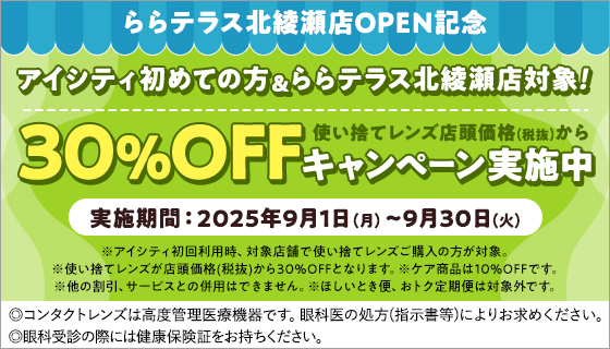ららテラス北綾瀬店OPEN記念 実施期間:2025年9月1日(月)~9月30日(火) アイシティ初めての方&ららテラス北綾瀬店対象! 使い捨てレンズ店頭価格(税抜)から30%OFFキャンペーン実施中 ※アイシティ初回利用時、対象店舗で使い捨てレンズご購入の方が対象。※使い捨てレンズが店頭価格(税抜)から30%OFFとなります。※ケア商品は10%OFFです。※他の割引、サービスとの併用はできません。※ほしいとき便、おトク定期便は対象外です。