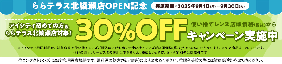 ららテラス北綾瀬店OPEN記念 実施期間:2025年9月1日(月)~9月30日(火) アイシティ初めての方&ららテラス北綾瀬店対象! 使い捨てレンズ店頭価格(税抜)から30%OFFキャンペーン実施中 ※アイシティ初回利用時、対象店舗で使い捨てレンズご購入の方が対象。※使い捨てレンズが店頭価格(税抜)から30%OFFとなります。※ケア商品は10%OFFです。※他の割引、サービスとの併用はできません。※ほしいとき便、おトク定期便は対象外です。