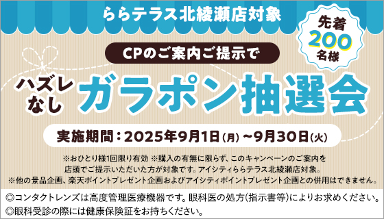 ららテラス北綾瀬店対象 CPのご案内ご提示でハズレなしガラポン抽選会 先着200名様 実施期間:2025年9月1日(月)~9月30日(火) ※おひとり様1回限り有効 ※購入の有無に限らず、このキャンペーンのご案内を店頭でご提示いただいた方が対象です。アイシティららテラス北綾瀬店対象。※他の景品企画、楽天ポイントプレゼント企画およびアイシティポイントブレゼント企画との併用はできません。