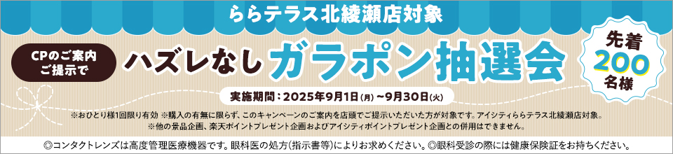 ららテラス北綾瀬店対象 CPのご案内ご提示でハズレなしガラポン抽選会 先着200名様 実施期間:2025年9月1日(月)~9月30日(火) ※おひとり様1回限り有効 ※購入の有無に限らず、このキャンペーンのご案内を店頭でご提示いただいた方が対象です。アイシティららテラス北綾瀬店対象。※他の景品企画、楽天ポイントプレゼント企画およびアイシティポイントブレゼント企画との併用はできません。