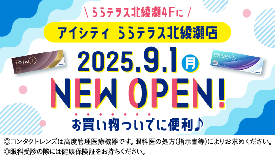 ららテラス北綾瀬4Fにアイシティ ららテラス北綾瀬店2025.9.1(月) NEW OPEN!お買い物ついでに便利♪◎コンタクトレンズは高度管理医療機器です。眼科医の処方(指示書等)によりお求めください。◎眼科受診の際には健康保険証をお持ちください。