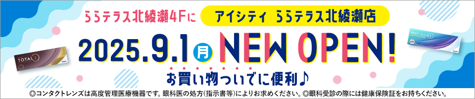 ららテラス北綾瀬4Fにアイシティ ららテラス北綾瀬店2025.9.1(月) NEW OPEN!お買い物ついでに便利♪◎コンタクトレンズは高度管理医療機器です。眼科医の処方(指示書等)によりお求めください。◎眼科受診の際には健康保険証をお持ちください。