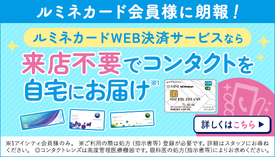 ルミネカード会員様に朗報 ルミネカードご利用で5%OFF ルミネカードWEB決済サービスでコンタクトは並ばず自宅で購入! 詳しくはこちら ※ご利用の際は処方（指示書等）登録が必要です。詳細はスタッフにお尋ねください。◎コンタクトレンズは高度管理医療機器です。眼科医の処方（指示書等）によりお求めください。