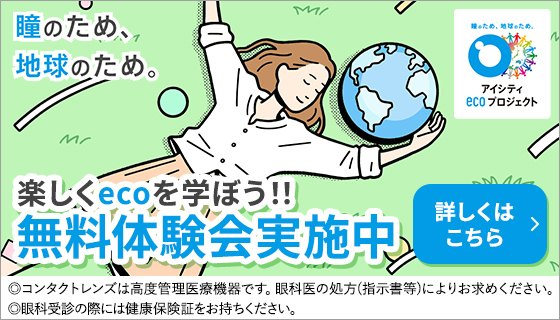 瞳のため、地球のため。楽しくecoを学ぼう!!無料体験会実施中 アイシティecoプロジェクト 詳しくはこちら ◎コンタクトレンズは高度管理医療機器です。眼科医の処方(指示害等)によりお求めください。◎眼科受診の際には健康保険証をお持ちください。