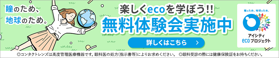 瞳のため、地球のため。楽しくecoを学ぼう!!無料体験会実施中 アイシティecoプロジェクト 詳しくはこちら ◎コンタクトレンズは高度管理医療機器です。眼科医の処方(指示害等)によりお求めください。◎眼科受診の際には健康保険証をお持ちください。