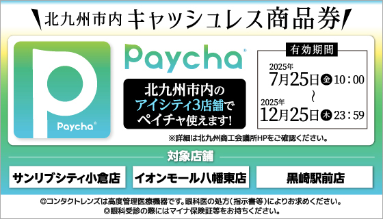 北九州市内キャッシュレス商品券Paycha。北九州市内のアイシティ3店舗でペイチャ使えます!有効期間2025年7月25日(金)10:00～12月25日(木)23:59　※詳細は北九州商工会議所HPをご確認ください。対象店舗：サンリブシティ小倉店、イオンモール八幡東店、黒崎駅前店。◎コンタクトレンズは高度管理医療機器です。眼科医の処方(指示書等)によりお求めください。◎眼科受診の際にはマイナ保険証等をお持ちください。
