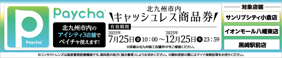 北九州市内キャッシュレス商品券Paycha。北九州市内のアイシティ3店舗でペイチャ使えます!有効期間2025年7月25日(金)10:00～12月25日(木)23:59　※詳細は北九州商工会議所HPをご確認ください。対象店舗：サンリブシティ小倉店、イオンモール八幡東店、黒崎駅前店。◎コンタクトレンズは高度管理医療機器です。眼科医の処方(指示書等)によりお求めください。◎眼科受診の際にはマイナ保険証等をお持ちください。
