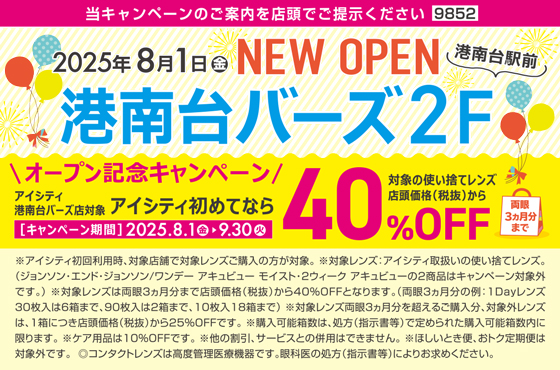 2025年8月1日(金)NEW OPEN港南台駅前 港南台バーズ2F 当キャンペーンのご案内を店頭でご提示ください9852 オープン記念キャンペーン アイシティ港南台バーズ店対象 アイシティ初めてなら対象の使い捨てレンズ店頭価格(税抜)から40%OFF両眼3ヵ月分まで[キャンペーン期間]2025.8.1(金)▶9.30(火)※アイシティ初回利用時、対象店舗で対象レンズご購入の方が対象。※対象レンズ:アイシティ取扱いの使い捨てレンズ。(ジョンソン·エンド·ジョンソン/ワンデーアキュビューモイスト·2ウィークアキュビューの2商品はキャンペーン対象外です。)※対象レンズは両眼3ヵ月分まで店頭価格(税抜)から40%OFFとなります。(両眼3ヵ月分の例:1Dayレンズ30枚入は6箱まで、90枚入は2箱まで、10枚入18箱まで)※対象レンズ両眼3ヵ月分を超えるご購入分、対象外レンズは、1箱につき店頭価格(税抜)から25%OFFです。※購入可能箱数は、処方(指示書等)で定められた購入可能箱数内に限ります。※ケア用品は10%OFFです。※他の割引、サービスとの併用はできません。※ほしいとき便、おトク定期便は対象外です。◎コンタクトレンズは高度管理医療機器です。眼科医の処方(指示書等)によりお求めください。