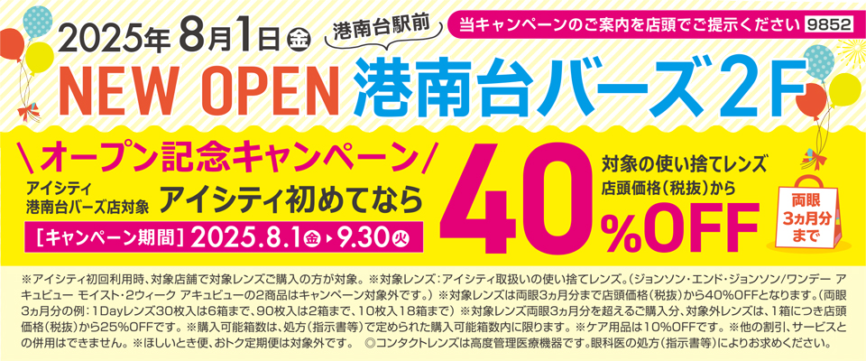 2025年8月1日(金)NEW OPEN港南台駅前 港南台バーズ2F 当キャンペーンのご案内を店頭でご提示ください9852 オープン記念キャンペーン アイシティ港南台バーズ店対象 アイシティ初めてなら対象の使い捨てレンズ店頭価格(税抜)から40%OFF両眼3ヵ月分まで[キャンペーン期間]2025.8.1(金)▶9.30(火)※アイシティ初回利用時、対象店舗で対象レンズご購入の方が対象。※対象レンズ:アイシティ取扱いの使い捨てレンズ。(ジョンソン·エンド·ジョンソン/ワンデーアキュビューモイスト·2ウィークアキュビューの2商品はキャンペーン対象外です。)※対象レンズは両眼3ヵ月分まで店頭価格(税抜)から40%OFFとなります。(両眼3ヵ月分の例:1Dayレンズ30枚入は6箱まで、90枚入は2箱まで、10枚入18箱まで)※対象レンズ両眼3ヵ月分を超えるご購入分、対象外レンズは、1箱につき店頭価格(税抜)から25%OFFです。※購入可能箱数は、処方(指示書等)で定められた購入可能箱数内に限ります。※ケア用品は10%OFFです。※他の割引、サービスとの併用はできません。※ほしいとき便、おトク定期便は対象外です。◎コンタクトレンズは高度管理医療機器です。眼科医の処方(指示書等)によりお求めください。