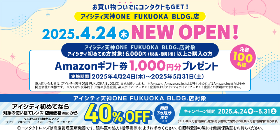 お買い物ついでにコンタクトもGET! アイシティ天神ONE FUKUOKA BLDG.店 2025.4.24(木) NEW OPEN! アイシティ天神ONE FUKUOKA BLDG.店対象 アイシティ初めての方対象！6,000円(税抜・割引後)以上ご購入の方 Amazonギフト券1,000円分プレゼント 実施期間2025年4月24日(木)～2025年5月31日(土) ※お問い合わせは【アイシティ天神ONE FUKUOKA BLDG.店】までお願いします。※Amazon、Amazon.co.jpおよびそれらのロゴはAmazon.Incまたはその関連会社の商標です。※なくなり次第終了※他の景品企画、楽天ポイントプレゼント企画およびアイシティポイントプレゼント企画との併用はできません。アイシティ天神ONE FUKUOKA BLDG.店対象 アイシティ初めてなら対象の使い捨てレンズ店頭価格(税抜)から40%OFF 両眼3ヵ月分まで(※1) キャンペーン期間2025.4.24(木)～5.31(土)＜40%OFF対象外レンズ＞ワンデー アキュビュー モイスト、2ウィーク アキュビュー (※1)購入可能箱数は、処方(指示書等)で定められた購入可能箱数内に限ります。◎コンタクトレンズは高度管理医療機器です。眼科医の処方(指示書等)によりお求めください。◎眼科受診の際には健康保険証をお持ちください。
