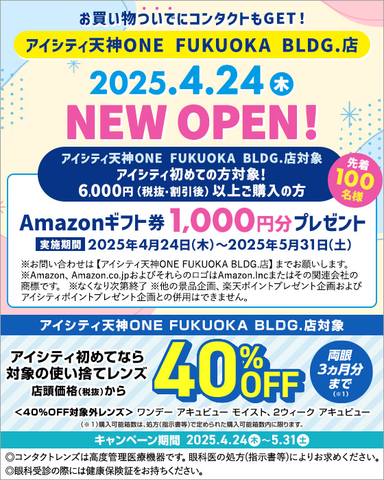 お買い物ついでにコンタクトもGET! アイシティ天神ONE FUKUOKA BLDG.店 2025.4.24(木) NEW OPEN! アイシティ天神ONE FUKUOKA BLDG.店対象 アイシティ初めての方対象！6,000円(税抜・割引後)以上ご購入の方 Amazonギフト券1,000円分プレゼント 実施期間2025年4月24日(木)～2025年5月31日(土) ※お問い合わせは【アイシティ天神ONE FUKUOKA BLDG.店】までお願いします。※Amazon、Amazon.co.jpおよびそれらのロゴはAmazon.Incまたはその関連会社の商標です。※なくなり次第終了※他の景品企画、楽天ポイントプレゼント企画およびアイシティポイントプレゼント企画との併用はできません。アイシティ天神ONE FUKUOKA BLDG.店対象 アイシティ初めてなら対象の使い捨てレンズ店頭価格(税抜)から40%OFF 両眼3ヵ月分まで(※1) キャンペーン期間2025.4.24(木)～5.31(土)＜40%OFF対象外レンズ＞ワンデー アキュビュー モイスト、2ウィーク アキュビュー (※1)購入可能箱数は、処方(指示書等)で定められた購入可能箱数内に限ります。◎コンタクトレンズは高度管理医療機器です。眼科医の処方(指示書等)によりお求めください。◎眼科受診の際には健康保険証をお持ちください。