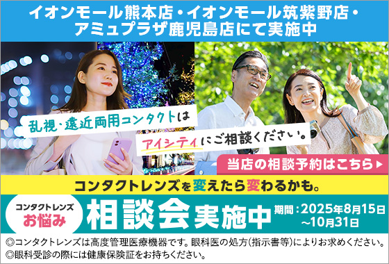 コンタクトレンズを変えたら変わるかも。コンタクトレンズお悩み相談会実施中 乱視・遠近両用コンタクトはアイシティにご相談ください。【対象店舗】イオンモール熊本店・イオンモール筑紫野店・アミュプラザ鹿児島店