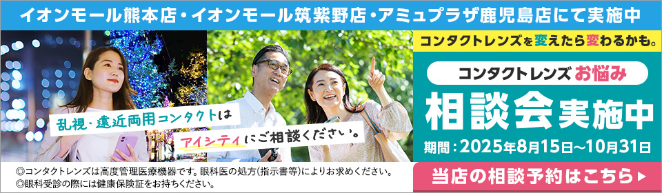コンタクトレンズを変えたら変わるかも。コンタクトレンズお悩み相談会実施中 乱視・遠近両用コンタクトはアイシティにご相談ください。【対象店舗】イオンモール熊本店・イオンモール筑紫野店・アミュプラザ鹿児島店