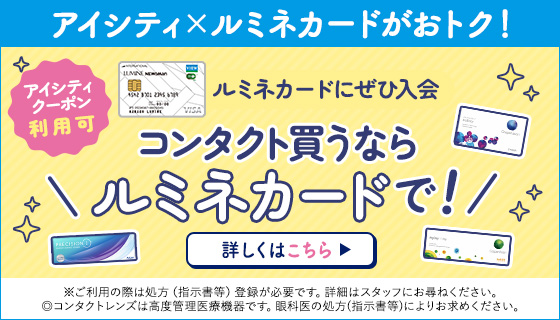 アイシティ×ルミネカードがおトク！アイシティクーポン利用可　ルミネカードにぜひ入会　コンタクト買うならルミネカードで！　※ご利用の際は処方（指示書等）登録が必要です。詳細はスタッフにお尋ねください。◎コンタクトレンズは高度管理医療機器です。眼科医の処方（指示書等）によりお求めください。詳しくはこちら