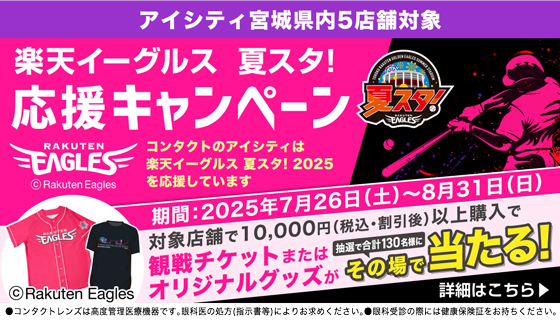 アイシティ宮城県内5店舗対象 楽天イーグルス 夏スタ! 応援キャンペーン コンタクトのアイシティは楽天イーグルス 夏スタ!2025を応援しています 期間:2025年7月26日(土)~8月31日(日)対象店舗で10,000円(税込·割引後)以上購入で観戦チケットまたはオリジナルグッズが抽選で合計130名様にその場で当たる! 詳細はこちら ●コンタクトレンズは高度管理医療機器です。眼科医の処方(指示書等)によりお求めください。●眼科受診の際には健康保険証をお持ちください。