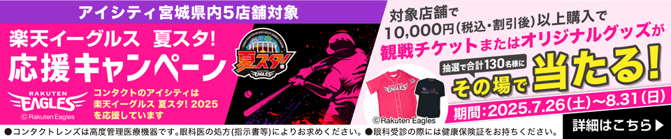 アイシティ宮城県内5店舗対象 楽天イーグルス 夏スタ! 応援キャンペーン コンタクトのアイシティは楽天イーグルス 夏スタ!2025を応援しています 期間:2025年7月26日(土)~8月31日(日)対象店舗で10,000円(税込·割引後)以上購入で観戦チケットまたはオリジナルグッズが抽選で合計130名様にその場で当たる! 詳細はこちら ●コンタクトレンズは高度管理医療機器です。眼科医の処方(指示書等)によりお求めください。●眼科受診の際には健康保険証をお持ちください。