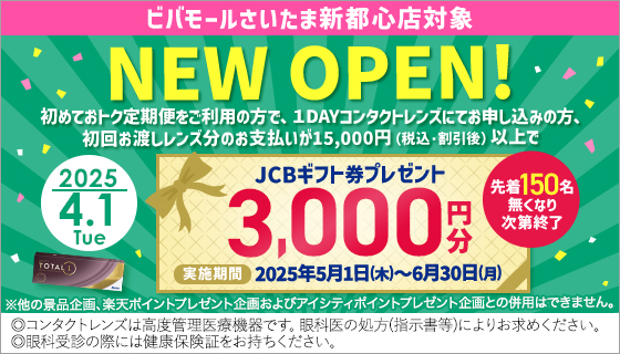 2025.4.1 Tue ビバモールさいたま新都心店対象 NEW OPEN! 初めておトク定期便をご利用の方で、1DAYコンタクトレンズにてお申込みの方、初回お渡しレンズ分のお支払が15,000円(税込・割引後)以上でJCBギフト券3,000円分プレゼント  実施期間2025年5月1日(木)～6月30日(月) 先着150名無くなり次第終了 ※他の景品企画、楽天ポイントプレゼント企画およびアイシティポイントプレゼント企画との併用はできません。◎コンタクトレンズは高度管理医療機器です。眼科医の処方(指示書等)によりお求めください。◎眼科受診の際には健康保険証をお持ちください。