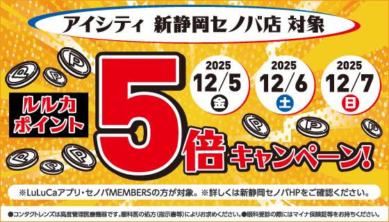 アイシティ新静岡セノバ店対象。ルルカポイント5倍キャンペーン！※LuLuCaアプリ·セノバMEMBERSの方が対象。※詳しくは新静岡セノバHPをご確認ください。●コンタクトレンズは高度管理医療機器です。眼科医の処方(指示書等)によりお求めください。●眼科受診の際にはマイナ保険証等をお持ちください。