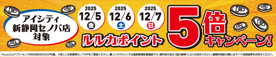 アイシティ新静岡セノバ店対象。ルルカポイント5倍キャンペーン！※LuLuCaアプリ·セノバMEMBERSの方が対象。※詳しくは新静岡セノバHPをご確認ください。●コンタクトレンズは高度管理医療機器です。眼科医の処方(指示書等)によりお求めください。●眼科受診の際にはマイナ保険証等をお持ちください。