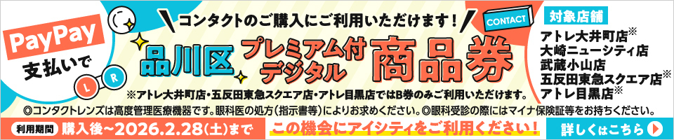 PayPay支払いでコンタクトのご購入にご利用いただけます! 品川区プレミアム付デジタル商品券 対象店舗 アトレ大井町店(※) 大崎ニューシティ店 武蔵小山店 五反田東急スクエア店(※) アトレ目黒店(※) ※アトレ大井町店·五反田東急スクエア店·アトレ目黒店ではB券のみご利用いただけます。◎コンタクトレンズは高度管理医療機器です。眼科医の処方(指示書等)によりお求めください。◎眼科受診の際にはマイナ保険証等をお持ちください。利用期間 購入後～2026.2.28(土)まで この機会にアイシティをご利用ください! 詳しくはこちら