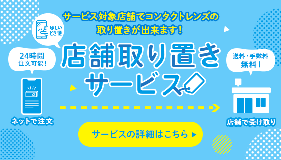 サービス対象店舗でコンタクトレンズの取り置きが出来ます！ 店舗取り置きサービス サービスの詳細はこちら