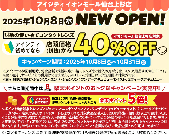 アイシティイオンモール仙台上杉店 2025年10月8日水 NEW OPEN! アイシティ初めてなら店頭価格(税抜)から対象の使い捨てコンタクトレンズ40%OFF イオンモール仙台上杉店対象 キャンペーン期間:2025年10月8日水～10月31日金 ※アイシティ初回利用時、対象店舗で対象の使い拾てレンズをご購入の方が対象。※ケア用品は10%OFFです。※他の割引、サービスとの併用はできません。※ほしいとき便、おトク定期便は対象外です。<割引対象外商品>ジョンソン・エンド・ジョンソン：ワンデーアキュビューモイスト、2ウィークアキュビュー さらに同期間中は楽天ポイントのおトクなキャンペーン実施中!