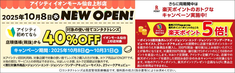 アイシティイオンモール仙台上杉店 2025年10月8日水 NEW OPEN! アイシティ初めてなら店頭価格(税抜)から対象の使い捨てコンタクトレンズ40%OFF イオンモール仙台上杉店対象 キャンペーン期間:2025年10月8日水～10月31日金 ※アイシティ初回利用時、対象店舗で対象の使い拾てレンズをご購入の方が対象。※ケア用品は10%OFFです。※他の割引、サービスとの併用はできません。※ほしいとき便、おトク定期便は対象外です。<割引対象外商品>ジョンソン・エンド・ジョンソン：ワンデーアキュビューモイスト、2ウィークアキュビュー さらに同期間中は楽天ポイントのおトクなキャンペーン実施中!