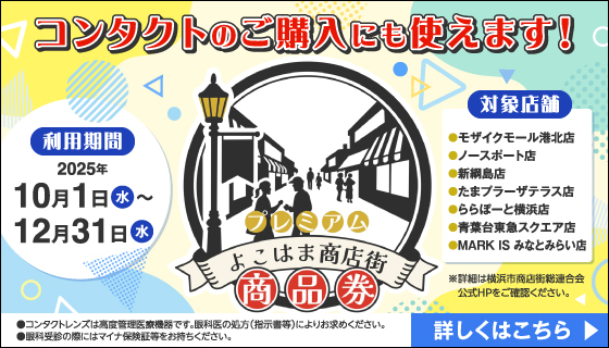 プレミアム よこはま商店街 商品券 コンタクトのご購入にも使えます！ 利用期間 2025年10月1日(水)～12月31日(水) 対象店舗 ●モザイクモール港北店 ●ノースポート店 ●新綱島店 ●たまプラーザテラス店 ●ららぽーと横浜店 ●青葉台東急スクエア店 ●MARK IS みなとみらい店 ※詳細は横浜市商店街総連合会公式HPをご確認ください。詳しくはこちら ◎コンタクトレンズは高度管理医療機器です。眼科医の処方(指示書等)によりお求めください。◎眼科受診の際にはマイナ保険証等をお持ちください。