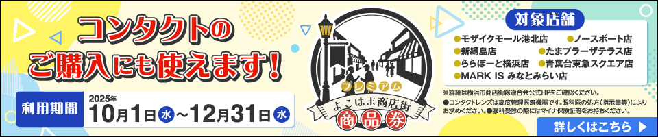 プレミアム よこはま商店街 商品券 コンタクトのご購入にも使えます！ 利用期間 2025年10月1日(水)～12月31日(水) 対象店舗 ●モザイクモール港北店 ●ノースポート店 ●新綱島店 ●たまプラーザテラス店 ●ららぽーと横浜店 ●青葉台東急スクエア店 ●MARK IS みなとみらい店 ※詳細は横浜市商店街総連合会公式HPをご確認ください。詳しくはこちら ◎コンタクトレンズは高度管理医療機器です。眼科医の処方(指示書等)によりお求めください。◎眼科受診の際にはマイナ保険証等をお持ちください。
